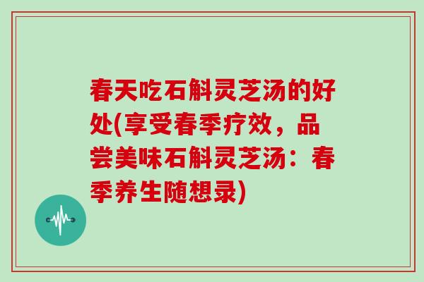 春天吃石斛灵芝汤的好处(享受春季疗效，品尝美味石斛灵芝汤：春季养生随想录)