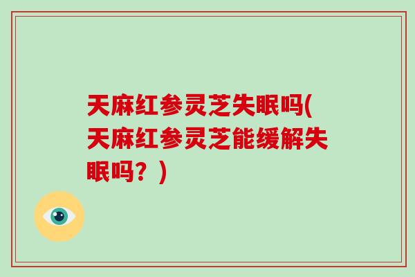 天麻红参灵芝失眠吗(天麻红参灵芝能缓解失眠吗？)
