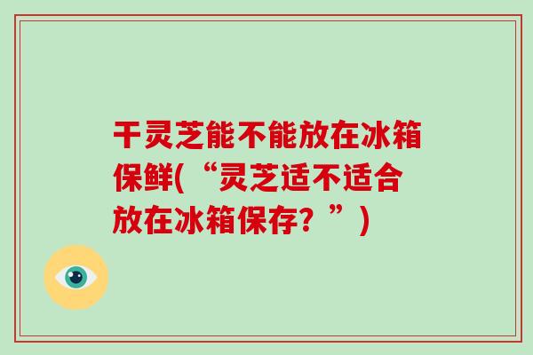 干灵芝能不能放在冰箱保鲜(“灵芝适不适合放在冰箱保存？”)