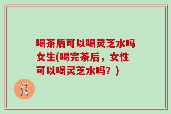 喝茶后可以喝灵芝水吗女生(喝完茶后，女性可以喝灵芝水吗？)