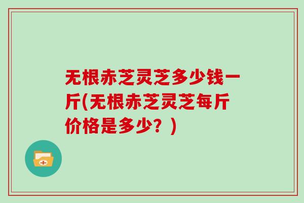 无根赤芝灵芝多少钱一斤(无根赤芝灵芝每斤价格是多少？)