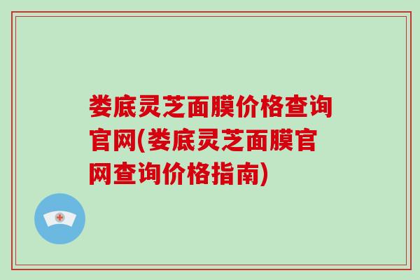 娄底灵芝面膜价格查询官网(娄底灵芝面膜官网查询价格指南)