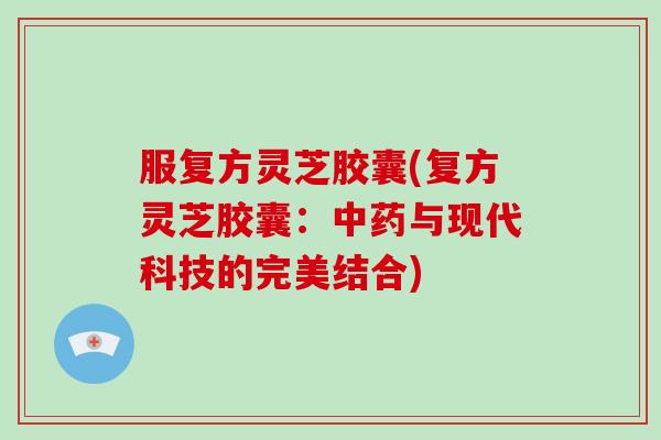 服复方灵芝胶囊(复方灵芝胶囊：中药与现代科技的完美结合)-第1张图片-灵芝大师