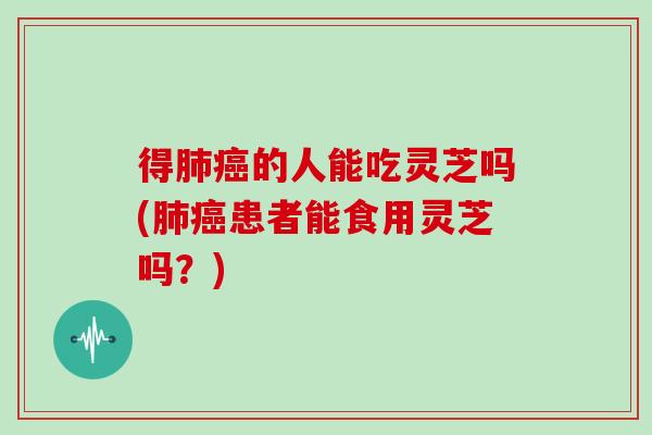 得肺癌的人能吃灵芝吗(肺癌患者能食用灵芝吗？)