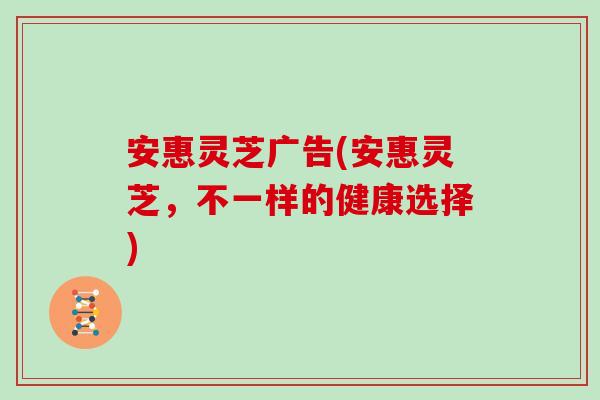安惠灵芝广告(安惠灵芝，不一样的健康选择)