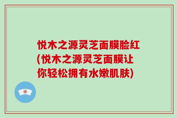 悦木之源灵芝面膜脸红(悦木之源灵芝面膜让你轻松拥有水嫩肌肤)