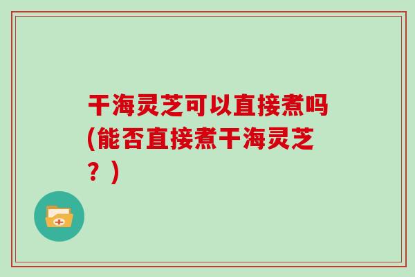 干海灵芝可以直接煮吗(能否直接煮干海灵芝?)-第1张图片-灵芝大师 干海灵芝可以直接煮吗(能否直接煮干海灵芝?)-第1张图片-灵芝大师
