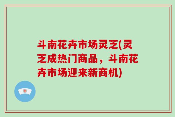 斗南花卉市场灵芝(灵芝成热门商品，斗南花卉市场迎来新商机)