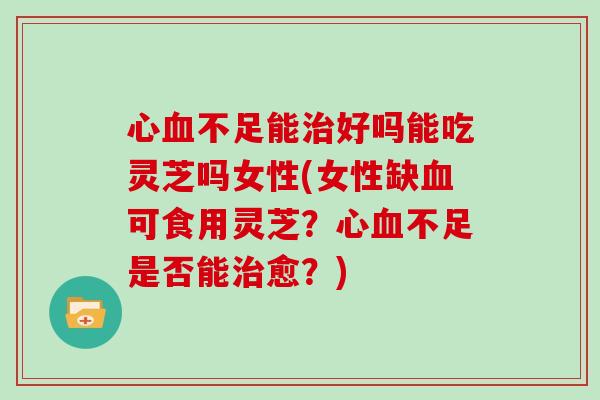 心血不足能治好吗能吃灵芝吗女性(女性缺血可食用灵芝？心血不足是否能治愈？)
