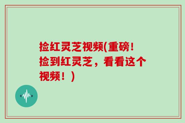 捡红灵芝视频(重磅！捡到红灵芝，看看这个视频！)