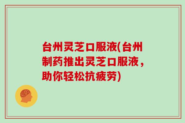 台州灵芝口服液(台州制药推出灵芝口服液，助你轻松抗疲劳)