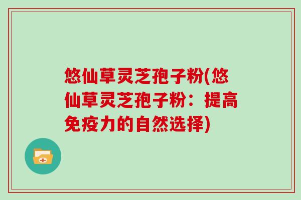 悠仙草灵芝孢子粉(悠仙草灵芝孢子粉：提高免疫力的自然选择)