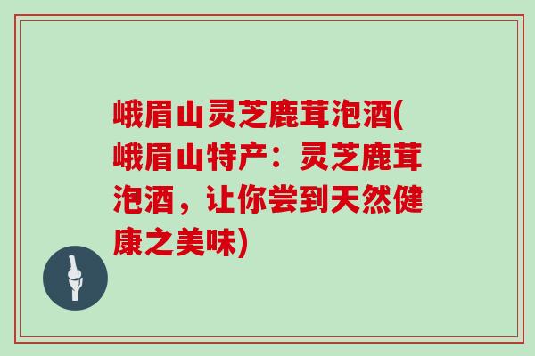峨眉山灵芝鹿茸泡酒(峨眉山特产：灵芝鹿茸泡酒，让你尝到天然健康之美味)