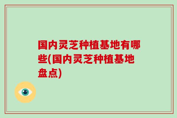 国内灵芝种植基地有哪些(国内灵芝种植基地盘点)