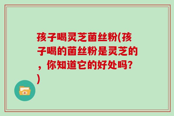 孩子喝灵芝菌丝粉(孩子喝的菌丝粉是灵芝的，你知道它的好处吗？)