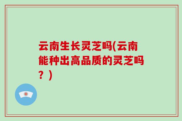 云南生长灵芝吗(云南能种出高品质的灵芝吗？)