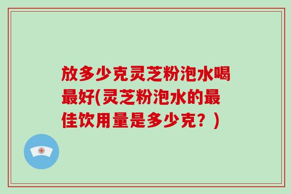 放多少克灵芝粉泡水喝最好(灵芝粉泡水的最佳饮用量是多少克？)