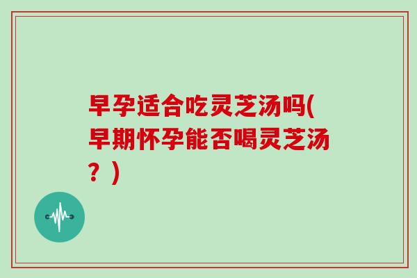 早孕适合吃灵芝汤吗(早期怀孕能否喝灵芝汤？)