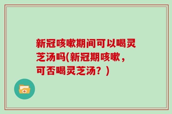 新冠咳嗽期间可以喝灵芝汤吗(新冠期咳嗽，可否喝灵芝汤？)