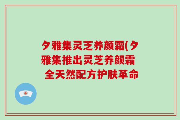 夕雅集灵芝养颜霜(夕雅集推出灵芝养颜霜 全天然配方护肤革命-第1张图片-灵芝大师 夕雅集灵芝养颜霜(夕雅集推出灵芝养颜霜 全天然配方护肤革命-第1张图片-灵芝大师
