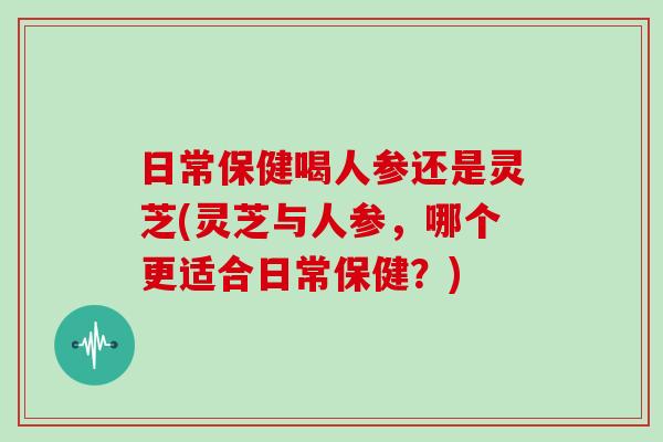 日常保健喝人参还是灵芝(灵芝与人参，哪个更适合日常保健？)