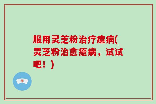 服用灵芝粉治疗癔病(灵芝粉治愈癔病，试试吧！)