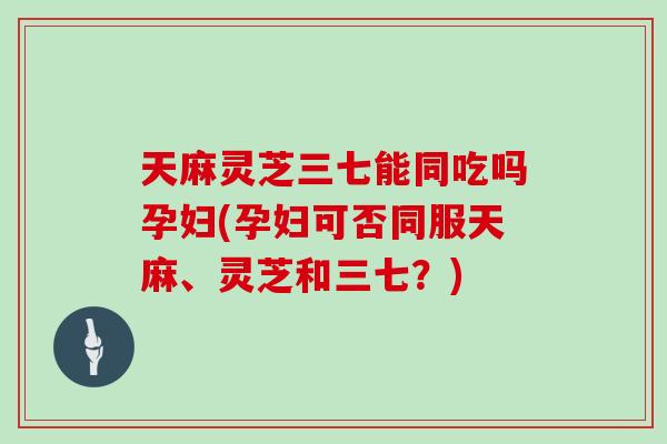 天麻灵芝三七能同吃吗孕妇(孕妇可否同服天麻、灵芝和三七？)