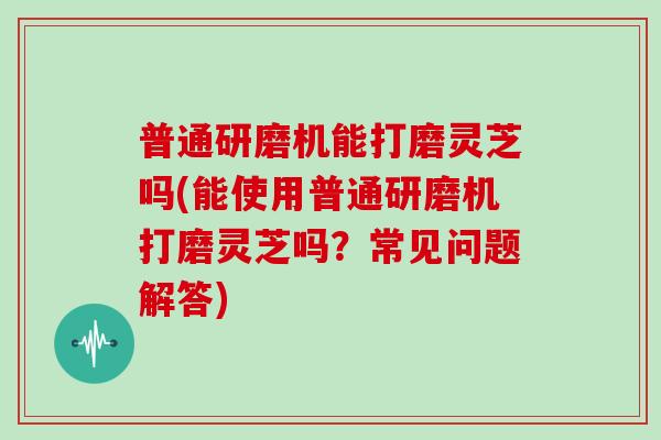普通研磨机能打磨灵芝吗(能使用普通研磨机打磨灵芝吗？常见问题解答)