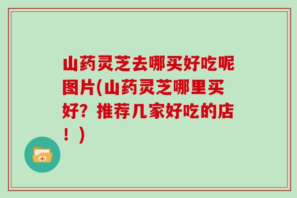 山药灵芝去哪买好吃呢图片(山药灵芝哪里买好？推荐几家好吃的店！)