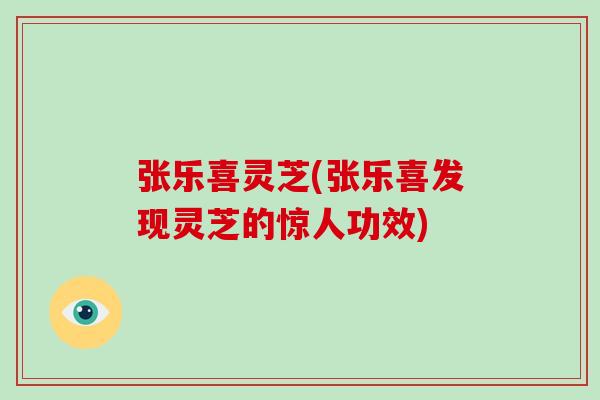 张乐喜灵芝(张乐喜发现灵芝的惊人功效)