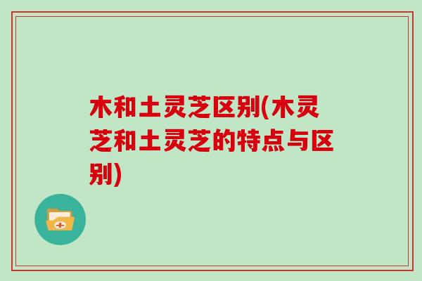木和土灵芝区别(木灵芝和土灵芝的特点与区别)