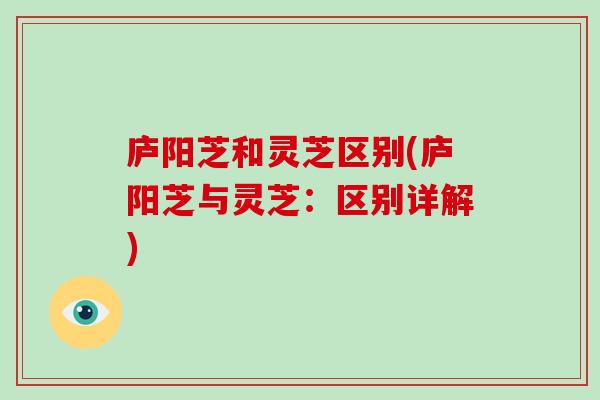 庐阳芝和灵芝区别(庐阳芝与灵芝：区别详解)