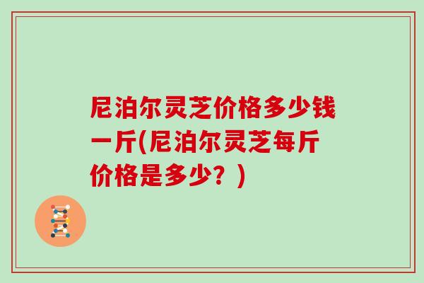 尼泊尔灵芝价格多少钱一斤(尼泊尔灵芝每斤价格是多少？)