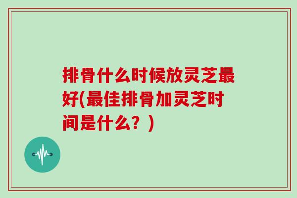 排骨什么时候放灵芝最好(最佳排骨加灵芝时间是什么？)