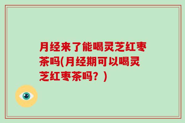 月经来了能喝灵芝红枣茶吗(月经期可以喝灵芝红枣茶吗？)
