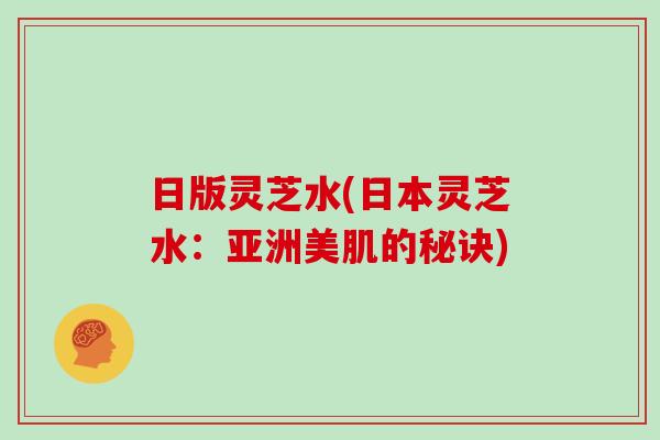 日版灵芝水(日本灵芝水：亚洲美肌的秘诀)