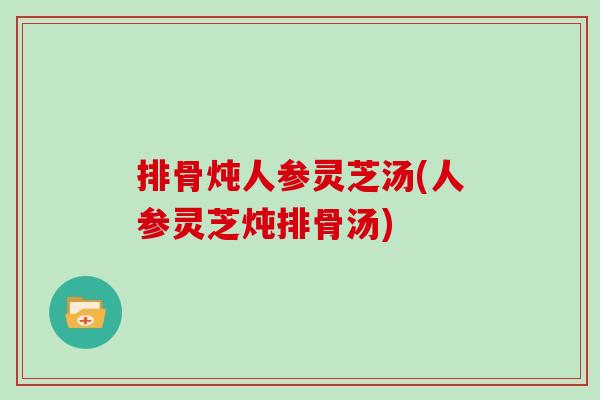排骨炖人参灵芝汤(人参灵芝炖排骨汤)