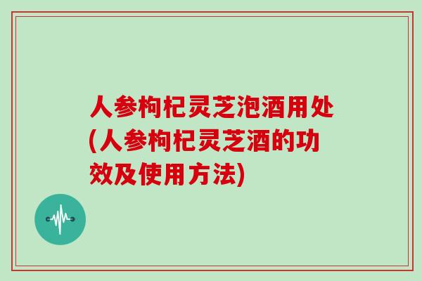 人参枸杞灵芝泡酒用处(人参枸杞灵芝酒的功效及使用方法)