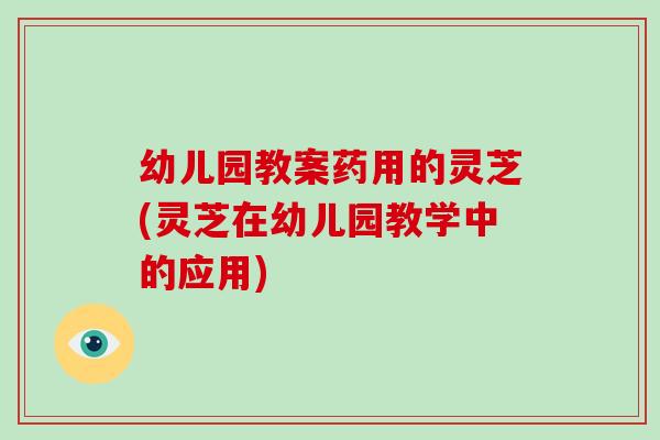 幼儿园教案药用的灵芝(灵芝在幼儿园教学中的应用)