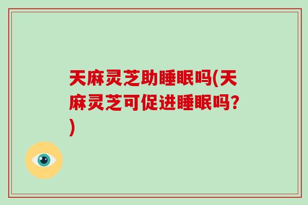 天麻灵芝助睡眠吗(天麻灵芝可促进睡眠吗？)