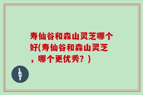 寿仙谷和森山灵芝哪个好(寿仙谷和森山灵芝，哪个更优秀？)