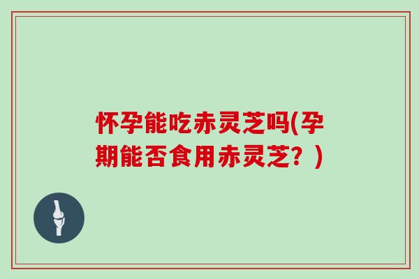 怀孕能吃赤灵芝吗(孕期能否食用赤灵芝？)