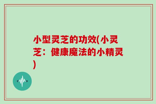 小型灵芝的功效(小灵芝：健康魔法的小精灵)