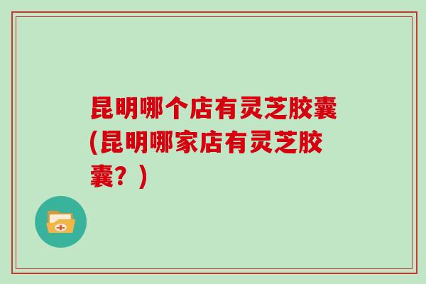 昆明哪个店有灵芝胶囊(昆明哪家店有灵芝胶囊？)
