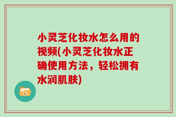 小灵芝化妆水怎么用的视频(小灵芝化妆水正确使用方法，轻松拥有水润肌肤)