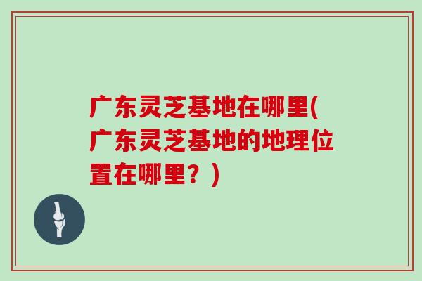 广东灵芝基地在哪里(广东灵芝基地的地理位置在哪里？)