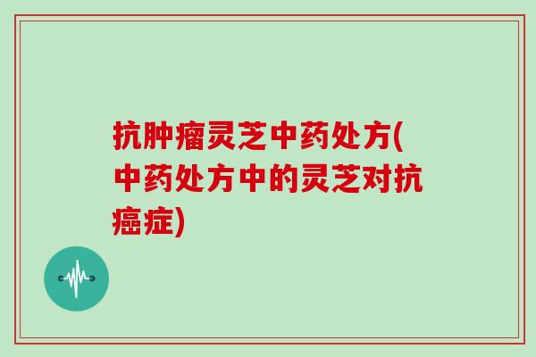 抗肿瘤灵芝中药处方(中药处方中的灵芝对抗癌症)