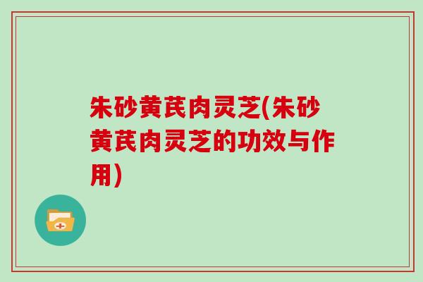 朱砂黄芪肉灵芝(朱砂黄芪肉灵芝的功效与作用)