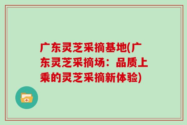 广东灵芝采摘基地(广东灵芝采摘场：品质上乘的灵芝采摘新体验)