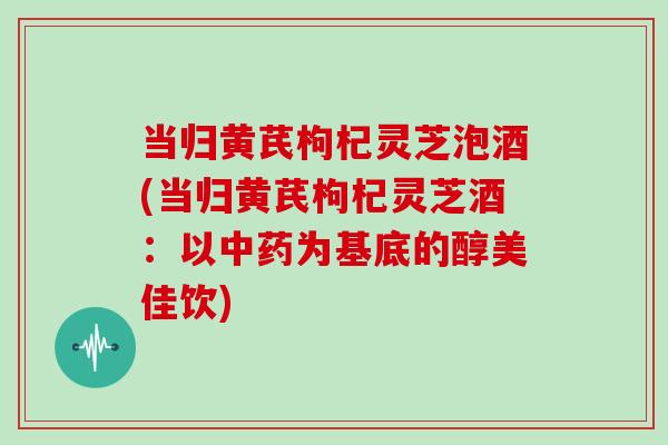 当归黄芪枸杞灵芝泡酒(当归黄芪枸杞灵芝酒：以中药为基底的醇美佳饮)